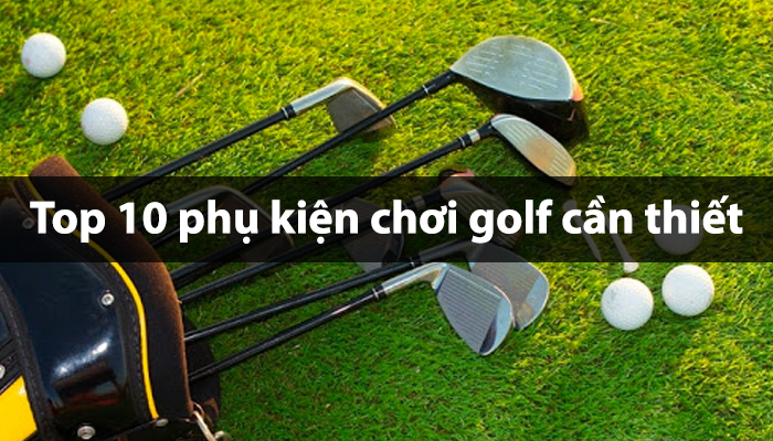 Top 10 phụ kiện chơi golf cần thiết cho mọi golf thủ